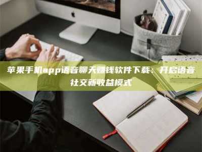 三明苹果手机app语音聊天赚钱软件下载：开启语音社交新收益模式
